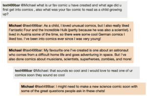 Screenshot of live Chat transcript displaying messages in coloured boxes: Student @Michael: what is ur fav comic u have created and what age did u first get into comics, also what was your fav comic to read as a child growing up? Michael @Student: As a child, I loved unusual comics, but I also really liked Fantastic Four and the Incredible Hulk (partly because he was also a scientist). I lived in Austria some of the time, so there were some cool German comics I liked too. I've been into comics ever since I was very young! Michael @Student: My favourite one I've created is one about an astronaut who comes from a difficult home life and goes adventuring in space. But I've also done comics about musicians, scientists, superheroes, zombies, and more! Student @Michael: that sounds so cool and i would love to read one of ur comics soon they sound so cool Michael @Student: I might need to make a new science comic soon with some of the great questions people ask in these chats!