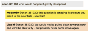 Screenshot of live Chat transcript displaying messages in coloured boxes: Student: what would happen if gravity dissapeard ModEmily @Student: this question is amazing! Make sure you ask it to the scientists - use @all! LisaM @Student: We would not be pulled down towards earth and we'd be able to fly - but possibly never come down again!