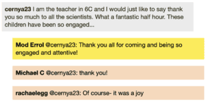 Screenshot of live Chat transcript displaying messages in coloured boxes: CernyA23: I am the teacher in 6C and I would just like to say thank you so much to all the scientists. What a fantastic half hour. These children have been so engaged... ModErrol @CernyA23: Thank you all for coming and being so engaged and attentive! Michael C @CernyA23: thank you! Rachael E @CernyA23: Of course- it was a joy