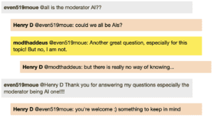 Screenshot of live Chat transcript displaying messages in coloured boxes: Student @all: is the moderator AI?? HenryD @Student: could we all be AIs? ModThaddeus @Student: Another great question, especially for this topic! But no, I am not. HenryD @ModThaddeus: but there is really no way of knowing... Student @HenryD Thank you for answering my questions especially the moderator being AI one!!!! HenryD @Student: you're welcome :) something to keep in mind