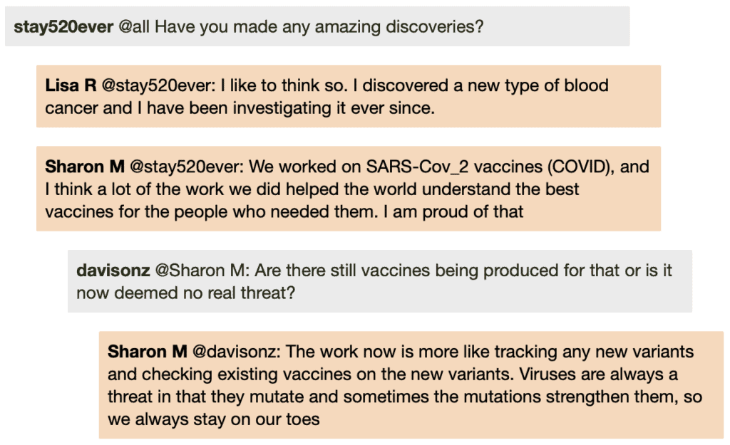 Screenshot of live Chat transcript displaying messages in coloured boxes: Student @all: Have you made any amazing discoveries? LisaR @Student: I like to think so. I discovered a new type of blood cancer and I have been investigating it ever since. SharonM @Student: We worked on SARS-Cov_2 vaccines (COVID), and I think a lot of the work we did helped the world understand the best vaccines for the people who needed them. I am proud of that DavisonZ @SharonM: Are there still vaccines being produced for that or is it now deemed no real threat? SharonM @DavisonZ: The work now is more like tracking any new variants and checking existing vaccines on the new variants. Viruses are always a threat in that they mutate and sometimes the mutations strengthen them, so we always stay on our toes