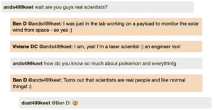 Screenshot of live Chat transcript displaying messages in coloured boxes: Student1: wait are you guys real scientists? BenD @Student1: I was just in the lab working on a payload to monitor the solar wind from space - so yes :) VivieneDC @Student1: I am, yes! I'm a laser scientist :) an engineer too! Student1: how do you know so much about poikemon and everything BenD @Student1: Turns out that scientists are real people and like normal things! :) Student2 @BenD: [emoji: mind blown]