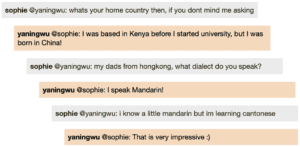 Screenshot of live Chat transcript displaying messages in coloured boxes: Sophie @YaningWu: whats your home country then, if you dont mind me asking YaningWu @Sophie: I was based in Kenya before I started university, but I was born in China! Sophie @YaningWu: my dads from hongkong, what dialect do you speak? YaningWu @Sophie: I speak Mandarin! Sophie @YaningWu: i know a little mandarin but im learning cantonese YaningWu @Sophie: That is very impressive :)