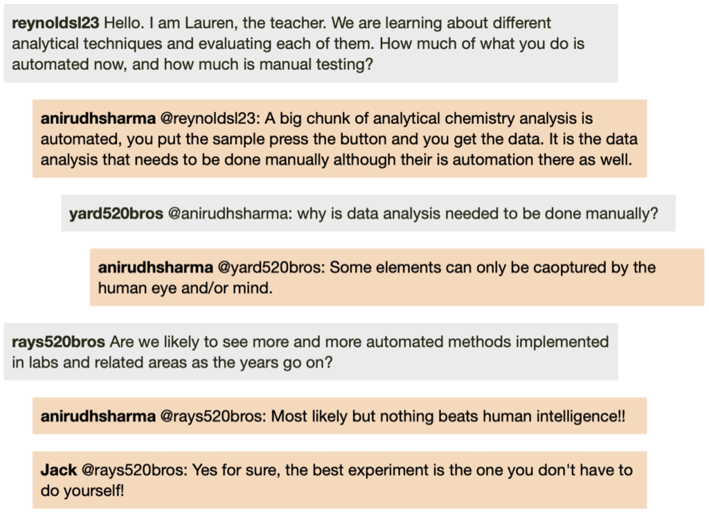 Screenshot of live Chat transcript displaying messages in coloured boxes: ReynoldsL23: Hello. I am Lauren, the teacher. We are learning about different analytical techniques and evaluating each of them. How much of what you do is automated now, and how much is manual testing? AnirudhSharma @ReynoldsL23: A big chunk of analytical chemistry analysis is automated, you put the sample press the button and you get the data. It is the data analysis that needs to be done manually although their is automation there as well. Student1 @AnirudhSharma: why is data analysis needed to be done manually? AnirudhSharma @Student1: Some elements can only be captured by the human eye and/or mind. Student2: Are we likely to see more and more automated methods implemented in labs and related areas as the years go on? AnirudhSharma @Student2: Most likely but nothing beats human intelligence!! Jack @Student2: Yes for sure, the best experiment is the one you don't have to do yourself!